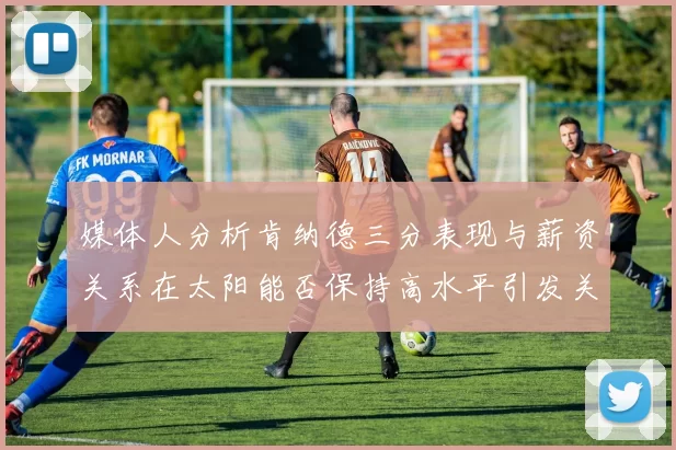 媒体人分析肯纳德三分表现与薪资关系在太阳能否保持高水平引发关注