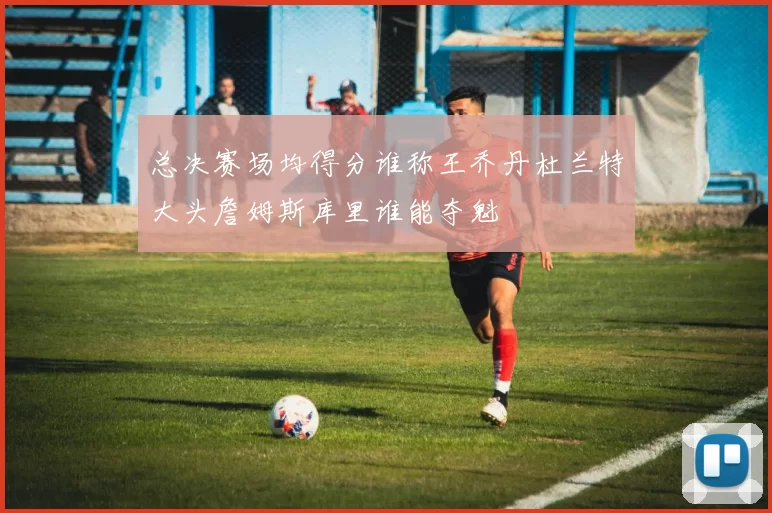 总决赛场均得分谁称王乔丹杜兰特大头詹姆斯库里谁能夺魁